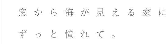 窓から海が見える家にずっと憧れて。